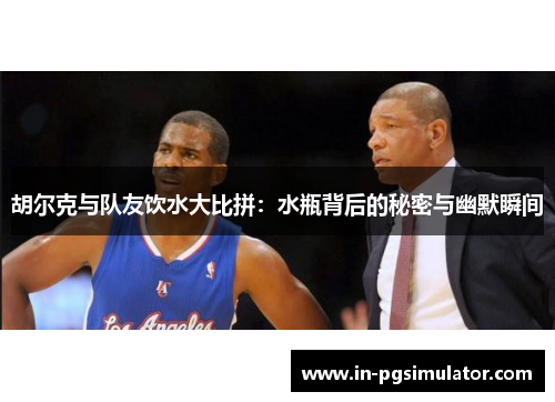 胡尔克与队友饮水大比拼：水瓶背后的秘密与幽默瞬间