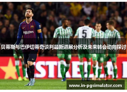 贝蒂斯与巴伊切蒂奇谈判最新进展分析及未来转会动向探讨