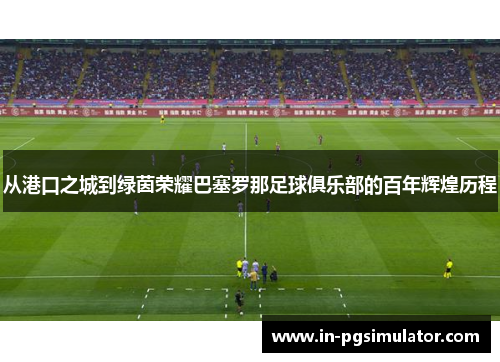从港口之城到绿茵荣耀巴塞罗那足球俱乐部的百年辉煌历程