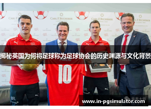 揭秘英国为何将足球称为足球协会的历史渊源与文化背景