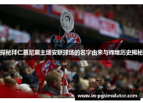 探秘拜仁慕尼黑主场安联球场的名字由来与辉煌历史揭秘