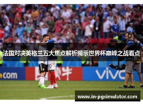 法国对决英格兰五大焦点解析揭示世界杯巅峰之战看点