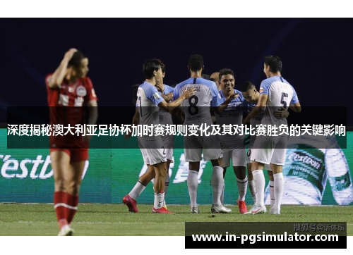 深度揭秘澳大利亚足协杯加时赛规则变化及其对比赛胜负的关键影响