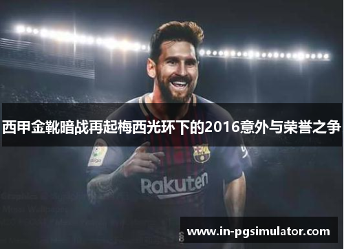 西甲金靴暗战再起梅西光环下的2016意外与荣誉之争