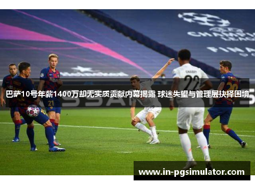 巴萨10号年薪1400万却无实质贡献内幕揭露 球迷失望与管理层抉择困境