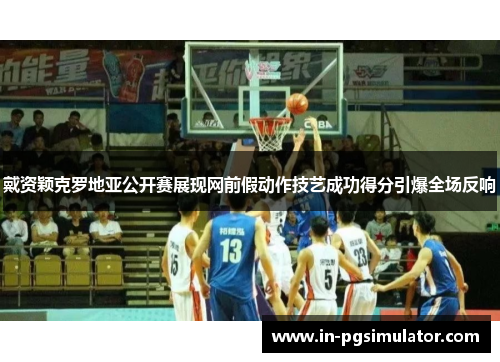 戴资颖克罗地亚公开赛展现网前假动作技艺成功得分引爆全场反响