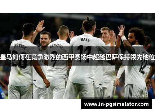 皇马如何在竞争激烈的西甲赛场中超越巴萨保持领先地位