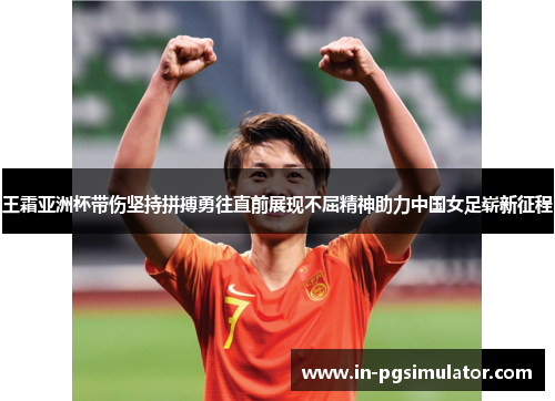 王霜亚洲杯带伤坚持拼搏勇往直前展现不屈精神助力中国女足崭新征程
